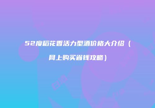 52度稻花香活力型酒价格大介绍（网上购买省钱攻略）