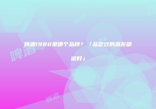 啤酒1988是哪个品牌？「品尝过的酒友都说好」