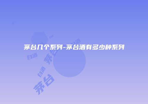 茅台几个系列-茅台酒有多少种系列