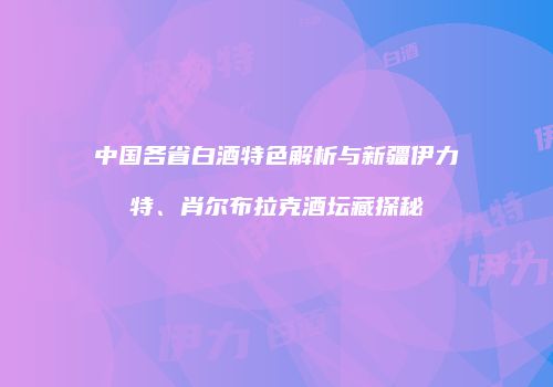 中国各省白酒特色解析与新疆伊力特、肖尔布拉克酒坛藏探秘