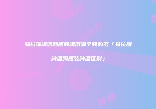 易拉罐啤酒和瓶装啤酒哪个装的多「易拉罐啤酒喝瓶装啤酒区别」