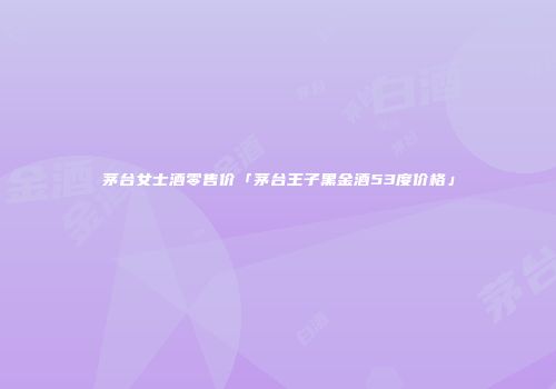 茅台女士酒零售价「茅台王子黑金酒53度价格」