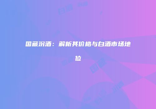 国藏汾酒：解析其价格与白酒市场地位