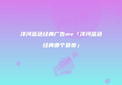 洋河蓝色经典广告mv「洋河蓝色经典哪个最贵」