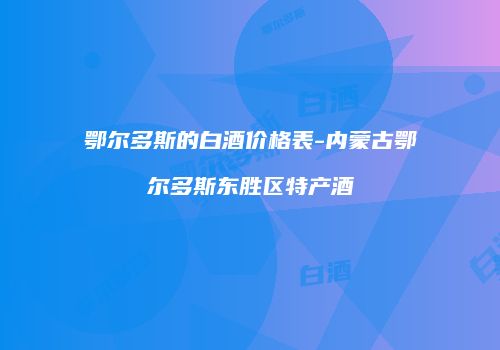 鄂尔多斯的白酒价格表-内蒙古鄂尔多斯东胜区特产酒