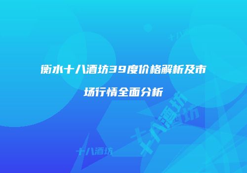 衡水十八酒坊39度价格解析及市场行情全面分析