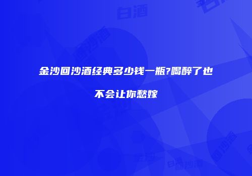 金沙回沙酒经典多少钱一瓶?喝醉了也不会让你愁嫁