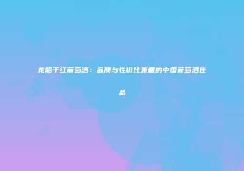 龙船干红葡萄酒：品质与性价比兼备的中国葡萄酒佳品