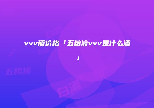vvv酒价格「五粮液vvv是什么酒」