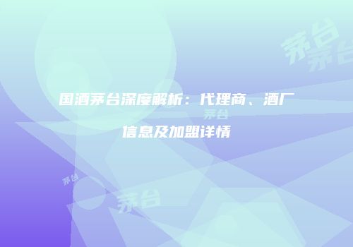 国酒茅台深度解析：代理商、酒厂信息及加盟详情