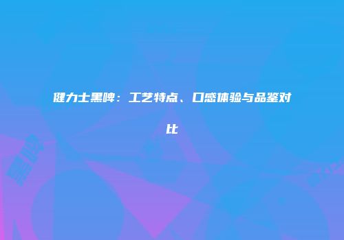 健力士黑啤：工艺特点、口感体验与品鉴对比
