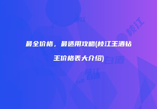 最全价格，最适用攻略(枝江王酒钻王价格表大介绍)