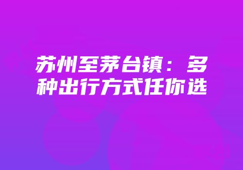 苏州至茅台镇：多种出行方式任你选