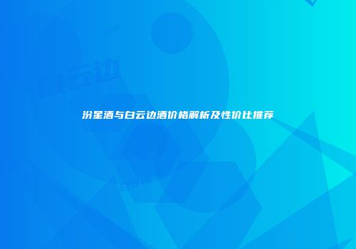 汾星酒与白云边酒价格解析及性价比推荐
