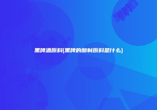 黑啤酒原料(黑啤的酿制原料是什么)