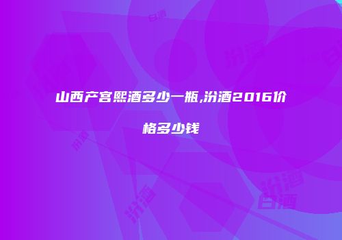 山西产宫熙酒多少一瓶,汾酒2016价格多少钱