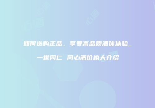 如何选购正品，享受高品质酒体体验_一世同仁 同心酒价格大介绍