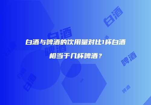 白酒与啤酒的饮用量对比1杯白酒相当于几杯啤酒？