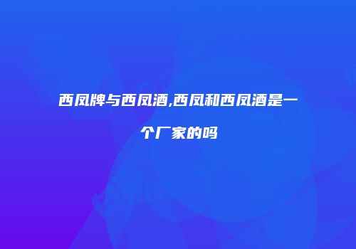 西凤牌与西凤酒,西凤和西凤酒是一个厂家的吗