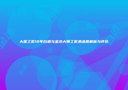 大国工匠10年白酒与金沙大师工匠酒品质解析与评价