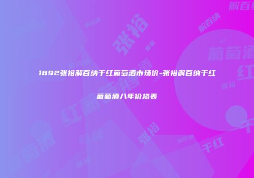 1892张裕解百纳干红葡萄酒市场价-张裕解百纳干红葡萄酒八年价格表