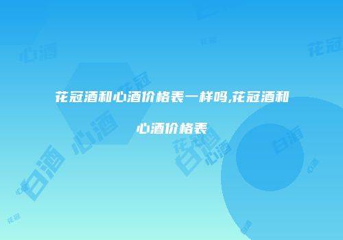 花冠酒和心酒价格表一样吗,花冠酒和心酒价格表
