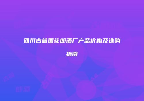 四川古蔺国花郎酒厂产品价格及选购指南