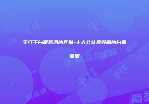 干红干白葡萄酒的区别-十大公认最好喝的白葡萄酒