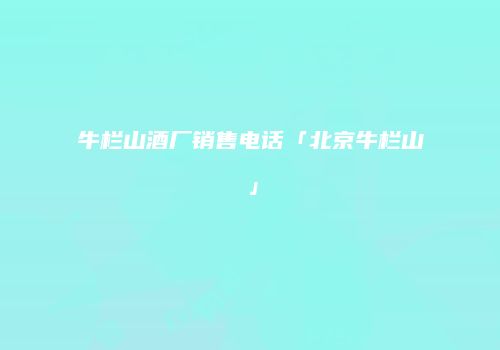 牛栏山酒厂销售电话「北京牛栏山」