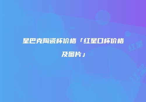星巴克陶瓷杯价格「红星口杯价格及图片」