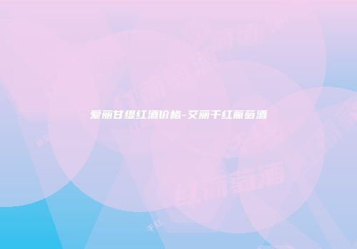 爱丽甘缇红酒价格-艾丽干红葡萄酒
