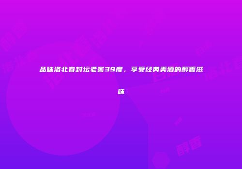 品味洛北春封坛老窖39度，享受经典美酒的醇香滋味