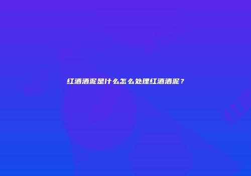 红酒酒泥是什么怎么处理红酒酒泥？