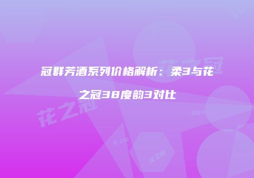 冠群芳酒系列价格解析：柔3与花之冠38度韵3对比