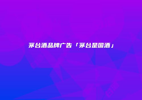 茅台酒品牌广告「茅台是国酒」
