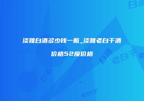 淡雅白酒多少钱一瓶_淡雅老白干酒价格52度价格