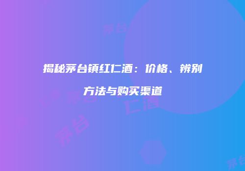 揭秘茅台镇红仁酒：价格、辨别方法与购买渠道