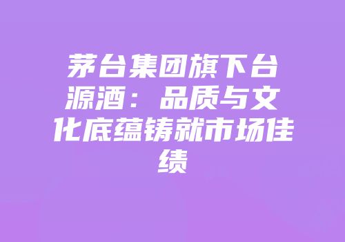 茅台集团旗下台源酒：品质与文化底蕴铸就市场佳绩