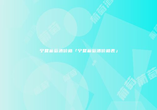 宁夏葡萄酒价格「宁夏葡萄酒价格表」