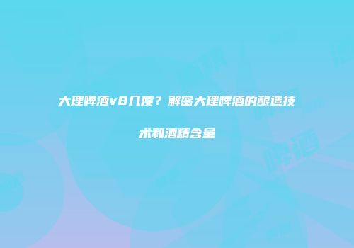 大理啤酒v8几度？解密大理啤酒的酿造技术和酒精含量
