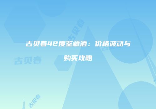 古贝春42度鉴藏酒：价格波动与购买攻略
