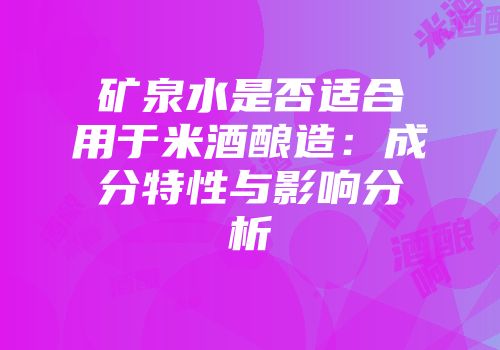 矿泉水是否适合用于米酒酿造：成分特性与影响分析