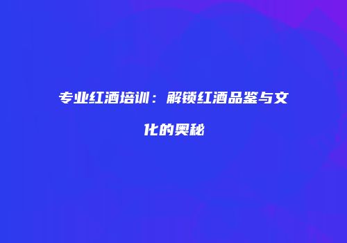 专业红酒培训：解锁红酒品鉴与文化的奥秘