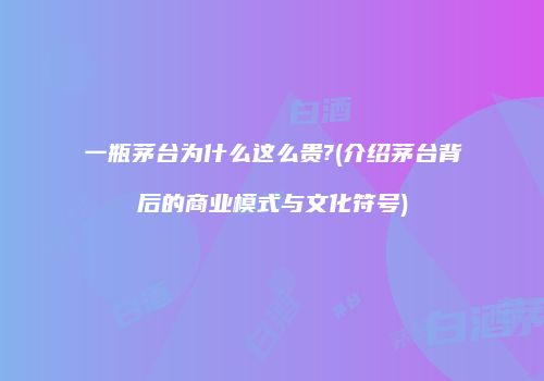 一瓶茅台为什么这么贵?(介绍茅台背后的商业模式与文化符号)