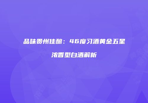 品味贵州佳酿：46度习酒黄金五星浓香型白酒解析
