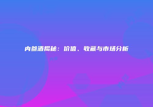 内参酒揭秘：价值、收藏与市场分析