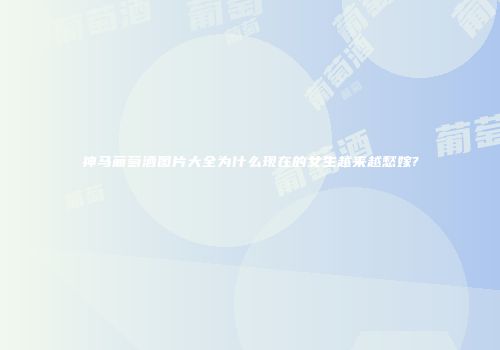 神马葡萄酒图片大全为什么现在的女生越来越愁嫁?