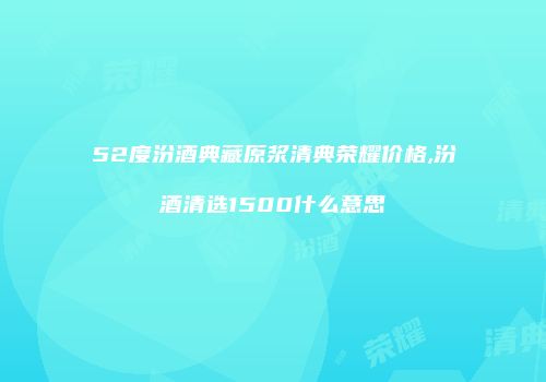 52度汾酒典藏原浆清典荣耀价格,汾酒清选1500什么意思