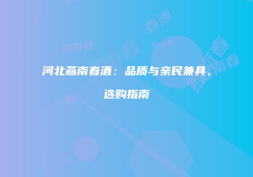 河北燕南春酒：品质与亲民兼具，选购指南