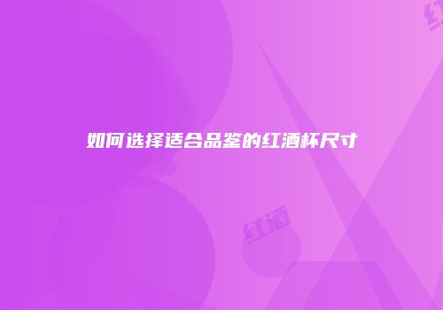 如何选择适合品鉴的红酒杯尺寸